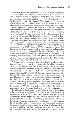 Interaction, from what we have said so far, is clearly very important
and something that we need to study. Why is this so? Why is interaction
seen as being so central to language learning? How can teachers and
learners gain a closer understanding of the interactional architecture
(Seedhouse 2004) of their classes? What impact might such an
understanding have on learning efﬁcacy? In the discussion that follows,
three reasons are presented for the centrality of interaction to learning.
According to van Lier (1996: 5), ‘interaction is the most important
element in the curriculum’, a position that coincides with that of Ellis
(2000: 209; original emphasis), ‘learning arises not through interaction,
but in interaction’. As such, interaction needs to be understood if we
are to promote learning. The discussion above supports both of these
claims: if we want to understand learning, we should begin by looking
at the interactions that take place in our classes. Further, there is now
increasing evidence to suggest that learner–learner interaction does not
have the impact on language learning that was once suggested (see,
for example, Foster 1998; Rampton 1999). This position suggests that
the teacher now has an important role to play in creating and managing
interaction that is ‘acquisition rich’ (Ellis 2000). The point is that even
in the most student-centred class, the teacher is instrumental to
managing the interaction (Johnson 1995); there is, then, a need to help
teachers acquire ‘microscopic understandings’ (van Lier 2000) of the
interactional organisation of the L2 classroom.
A second reason for studying interaction is that it allows practi-
tioners to make good interactive decisions. ‘Good teaching’ is as much
about the decisions teachers take while they teach as it is about the
planning that goes on before teaching (see Chapter 2). Good, effective
interactive decisions are the ones that inﬂuence learning, which create
space for learning (Walsh et al. 2010), which support learning rather
than impede it. Making appropriate choices in the interaction is not
something that can be easily mastered without some understanding of
the relationship between interaction and learning: a realisation, for
example, that asking yes/no questions all the time severely restricts
learners’ opportunity to offer extended turns and become engaged in
the interaction. Or that extended use of teacher echo (constant
repetitions) restricts the space that learners may have to interact.
Third, I suggest that if teachers are to enhance their understanding
of the interactional organisation of the L2 classroom, then the obvious
starting place is their own classes. For most teachers, professional
development entails improving the learning experience of their
students. In order to do this, I would argue, teachers should focus on
the interactions taking place in their own classes. For this to happen,
there is a need for more appropriate tools for investigating classroom
discourse, although a starting point for teacher development is for
teachers to simply record their classes and spend some time analysing
the interactions that took place. More will be said about this in
1111
2
3
4
5
6
7
8
9
1011
1
2
3111
4
5
6
7
8
9
20111
1
2
3
4
5
6
7
8
9
30111
1
2
3
4
35
6
7
8
9
40111
1
2
3
4
45111
Classroom discourse and learning 51
 