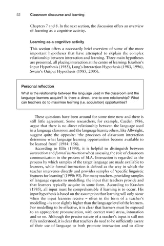 Classroom discourse and learning52
Chapters 7 and 8. In the next section, the discussion offers an overview
of learning as a cognitive activity.
Learning as a cognitive activity
This section offers a necessarily brief overview of some of the more
important hypotheses that have attempted to explain the complex
relationship between interaction and learning. Three main hypotheses
are presented, all placing interaction at the centre of learning: Krashen’s
Input Hypothesis (1985), Long’s Interaction Hypothesis (1983, 1996),
Swain’s Output Hypothesis (1985, 2005).
These questions have been around for some time now and there is
still little agreement. Some researchers, for example, Cazden 1986,
argue that there is no direct relationship between the language used
in a language classroom and the language learnt; others, like Allwright,
suggest quite the opposite: ‘the processes of classroom interaction
determine what language learning opportunities become available to
be learned from’ (1984: 156).
According to Ellis (1990), it is helpful to distinguish between
interaction and formal instruction when assessing the role of classroom
communication in the process of SLA. Interaction is regarded as the
process by which samples of the target language are made available to
learners, while formal instruction is deﬁned as the way in which the
teacher intervenes directly and provides samples of ‘speciﬁc linguistic
features for learning’ (1990: 93). For many teachers, providing samples
of language equates to modelling: the input that teachers provide and
that learners typically acquire in some form. According to Krashen
(1985), all input must be comprehensible if learning is to occur. His
input hypothesis is based on the assumption that learning will only occur
when the input learners receive – often in the form of a teacher’s
modelling – is at or slightly higher than the language level of the learners.
For modelling to be effective, it is clear that learners must be exposed
to an appropriate pronunciation, with correct word stress, intonation
and so on. Although the precise nature of a teacher’s input is still not
fully understood, it is clear that teachers do need to be sufﬁciently aware
of their use of language to both promote interaction and to allow
Personal reﬂection
What is the relationship between the language used in the classroom and the
language learners acquire? Is there a direct, one-to-one relationship? What
can teachers do to maximise learning (i.e. acquisition) opportunities?
 