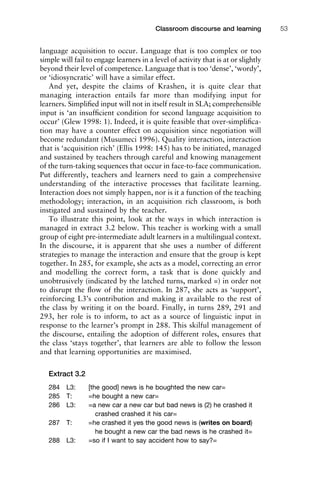 language acquisition to occur. Language that is too complex or too
simple will fail to engage learners in a level of activity that is at or slightly
beyond their level of competence. Language that is too ‘dense’, ‘wordy’,
or ‘idiosyncratic’ will have a similar effect.
And yet, despite the claims of Krashen, it is quite clear that
managing interaction entails far more than modifying input for
learners. Simpliﬁed input will not in itself result in SLA; comprehensible
input is ‘an insufﬁcient condition for second language acquisition to
occur’ (Glew 1998: 1). Indeed, it is quite feasible that over-simpliﬁca-
tion may have a counter effect on acquisition since negotiation will
become redundant (Musumeci 1996). Quality interaction, interaction
that is ‘acquisition rich’ (Ellis 1998: 145) has to be initiated, managed
and sustained by teachers through careful and knowing management
of the turn-taking sequences that occur in face-to-face communication.
Put differently, teachers and learners need to gain a comprehensive
understanding of the interactive processes that facilitate learning.
Interaction does not simply happen, nor is it a function of the teaching
methodology; interaction, in an acquisition rich classroom, is both
instigated and sustained by the teacher.
To illustrate this point, look at the ways in which interaction is
managed in extract 3.2 below. This teacher is working with a small
group of eight pre-intermediate adult learners in a multilingual context.
In the discourse, it is apparent that she uses a number of different
strategies to manage the interaction and ensure that the group is kept
together. In 285, for example, she acts as a model, correcting an error
and modelling the correct form, a task that is done quickly and
unobtrusively (indicated by the latched turns, marked =) in order not
to disrupt the ﬂow of the interaction. In 287, she acts as ‘support’,
reinforcing L3’s contribution and making it available to the rest of
the class by writing it on the board. Finally, in turns 289, 291 and
293, her role is to inform, to act as a source of linguistic input in
response to the learner’s prompt in 288. This skilful management of
the discourse, entailing the adoption of different roles, ensures that
the class ‘stays together’, that learners are able to follow the lesson
and that learning opportunities are maximised.
Extract 3.2
284 L3: [the good] news is he boughted the new car=
285 T: =he bought a new car=
286 L3: =a new car a new car but bad news is (2) he crashed it
crashed crashed it his car=
287 T: =he crashed it yes the good news is (writes on board)
he bought a new car the bad news is he crashed it=
288 L3: =so if I want to say accident how to say?=
1111
2
3
4
5
6
7
8
9
1011
1
2
3111
4
5
6
7
8
9
20111
1
2
3
4
5
6
7
8
9
30111
1
2
3
4
35
6
7
8
9
40111
1
2
3
4
45111
Classroom discourse and learning 53
 