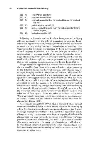 289 T: =he HAD an accident=
290 L3: =he had an accident=
291 T: =he had an accident or he crashed his car he crashed
his car=
292 L3: =what what is formal? (2)
293 T: ahh . . . about the same really he had an accident more
formal maybe . . .
294 L3: he had an accident (2)
Following on from the work of Krashen, Long proposed a slightly
different perspective on the role of interaction in learning. Long’s
interaction hypothesis (1983, 1996) argued that learning occurs when
students are negotiating meaning. Negotiation of meaning (also
‘negotiation for meaning’) was regarded by Long as being central to
second language acquisition. It is also the principle on which CLT
(communicative language teaching) is based. Essentially, learners
negotiate meaning when they are seeking or offering clariﬁcation and
conﬁrmation. It is through this constant process of negotiating meaning
that second language learning occurs, according to Long, that is.
Long’s interaction hypothesis has received considerable scrutiny over
the years and has been found to be more or less in evidence according
to the different studies that have taken place. Early studies (see, for
example, Doughty and Pica 1986; Gass and Varonis 1985) found that
meanings are only negotiated when participants are all non-native
speakers of varying proﬁciencies and with different L1s. They also found
that the extent to which negotiation of meaning is determined is largely
dependent on who has access to the information: a learner seeking
information is more likely to negotiate meaning than a learner holding
it, for example. One of the main criticisms of Long’s hypothesis is that
the work was conducted under ‘laboratory conditions’; learners were
taken out of their regular classes and asked to perform certain tasks.
When we consider the extent to which negotiation for meaning occurs
in ‘normal’ classes, we ﬁnd that it is considerably less than was ﬁrst
claimed (see Foster 1998).
According to Long (1983, 1996), SLA is promoted when, through
communication breakdown, learners have to negotiate for meaning. By
asking for clariﬁcation and conﬁrming comprehension – key features
of Long’s interaction hypothesis – it is argued that acquisition occurs.
Of course, in any conversation, meanings are negotiated and it can be
claimed that, to a large extent, the classroom is no different. The ‘social
process of negotiation of meaning’ (Pica 1997: 60) has been of consider-
able interest to researchers for many years. Negotiation enables learners
to provide each other with comprehensible input, to give and gain feed-
back on contributions and to modify and restructure utterances so that
meanings are made clear.
Classroom discourse and learning54
 