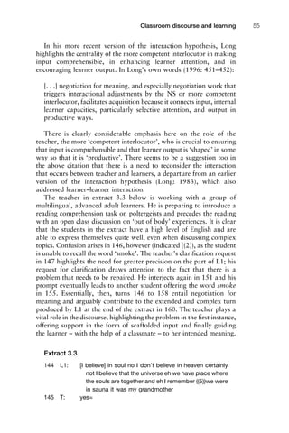 In his more recent version of the interaction hypothesis, Long
highlights the centrality of the more competent interlocutor in making
input comprehensible, in enhancing learner attention, and in
encouraging learner output. In Long’s own words (1996: 451–452):
[. . .] negotiation for meaning, and especially negotiation work that
triggers interactional adjustments by the NS or more competent
interlocutor, facilitates acquisition because it connects input, internal
learner capacities, particularly selective attention, and output in
productive ways.
There is clearly considerable emphasis here on the role of the
teacher, the more ‘competent interlocutor’, who is crucial to ensuring
that input is comprehensible and that learner output is ‘shaped’ in some
way so that it is ‘productive’. There seems to be a suggestion too in
the above citation that there is a need to reconsider the interaction
that occurs between teacher and learners, a departure from an earlier
version of the interaction hypothesis (Long: 1983), which also
addressed learner–learner interaction.
The teacher in extract 3.3 below is working with a group of
multilingual, advanced adult learners. He is preparing to introduce a
reading comprehension task on poltergeists and precedes the reading
with an open class discussion on ‘out of body’ experiences. It is clear
that the students in the extract have a high level of English and are
able to express themselves quite well, even when discussing complex
topics. Confusion arises in 146, however (indicated ((2)), as the student
is unable to recall the word ‘smoke’. The teacher’s clariﬁcation request
in 147 highlights the need for greater precision on the part of L1; his
request for clariﬁcation draws attention to the fact that there is a
problem that needs to be repaired. He interjects again in 151 and his
prompt eventually leads to another student offering the word smoke
in 155. Essentially, then, turns 146 to 158 entail negotiation for
meaning and arguably contribute to the extended and complex turn
produced by L1 at the end of the extract in 160. The teacher plays a
vital role in the discourse, highlighting the problem in the ﬁrst instance,
offering support in the form of scaffolded input and ﬁnally guiding
the learner – with the help of a classmate – to her intended meaning.
Extract 3.3
144 L1: [I believe] in soul no I don’t believe in heaven certainly
not I believe that the universe eh we have place where
the souls are together and eh I remember ((5))we were
in sauna it was my grandmother
145 T: yes=
1111
2
3
4
5
6
7
8
9
1011
1
2
3111
4
5
6
7
8
9
20111
1
2
3
4
5
6
7
8
9
30111
1
2
3
4
35
6
7
8
9
40111
1
2
3
4
45111
Classroom discourse and learning 55
 