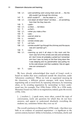 146 L1: =and something went wrong there and eh . . . the the
((2)) couldn’t go through the chimney
147 T: which couldn’t? . . . the the steam or . . . no?=
148 L1: =not steam eh blow? blow? not blow . . . eh something
from their ﬁre they have eh=
149 T: =yeah=
150 L1: =a blow . . . not blow=
151 T: =a ﬁre?=
152 L1: =when you make a ﬁre=
153 T: =yes=
154 L1: =and eh what is=
155 L: =smoke?=
156 L1: =smoke smoke yes=
157 T: =uh huh=
158 L1: =smoke wouldn’t go through the chimney and the sauna
was erm warmed up?=
159 T: =yes=
160 L1: =warming up and it all stays in this room and the
room was full of this smoke and ((4)) and somebody
eh I don’t know eh probably a priest but I remember
erm how I saw my body on the ﬂoor lying down like
I was sleeping and my grandmother was pulling me
to the cold shower and then suddenly I like eh again
was con conscious?=
161 T: =yes=
We have already acknowledged that much of Long’s work is
based on studies that were conducted outside the classroom, under
‘laboratory conditions’. When we look at negotiated meaning in
the classroom, a different picture emerges, with many learners
negotiating only at word level, by repeating utterances, by remaining
silent, or by avoiding negotiation by ‘pretending’ to have under-
stood (see, for example, Tsui 1996; Foster 1998). In a 1996 study,
Musumeci found very little or no negotiation; indeed, quite the reverse
(1996: 314):
[. . .] teachers [. . .] speak more, more often, control the topic of
conversation, rarely ask questions for which they do not have
answers, and appear to understand absolutely everything the
students say, sometimes before they even say it!
The overall conclusion in Musumeci’s (1996) study – that there was
little or no evidence of sustained negotiation – is signiﬁcant to the
current context; learners’ ability to formulate, re-formulate, clarify and
Classroom discourse and learning56
 