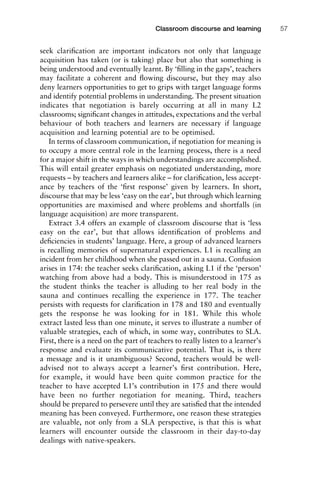 seek clariﬁcation are important indicators not only that language
acquisition has taken (or is taking) place but also that something is
being understood and eventually learnt. By ‘ﬁlling in the gaps’, teachers
may facilitate a coherent and ﬂowing discourse, but they may also
deny learners opportunities to get to grips with target language forms
and identify potential problems in understanding. The present situation
indicates that negotiation is barely occurring at all in many L2
classrooms; signiﬁcant changes in attitudes, expectations and the verbal
behaviour of both teachers and learners are necessary if language
acquisition and learning potential are to be optimised.
In terms of classroom communication, if negotiation for meaning is
to occupy a more central role in the learning process, there is a need
for a major shift in the ways in which understandings are accomplished.
This will entail greater emphasis on negotiated understanding, more
requests – by teachers and learners alike – for clariﬁcation, less accept-
ance by teachers of the ‘ﬁrst response’ given by learners. In short,
discourse that may be less ‘easy on the ear’, but through which learning
opportunities are maximised and where problems and shortfalls (in
language acquisition) are more transparent.
Extract 3.4 offers an example of classroom discourse that is ‘less
easy on the ear’, but that allows identiﬁcation of problems and
deﬁciencies in students’ language. Here, a group of advanced learners
is recalling memories of supernatural experiences. L1 is recalling an
incident from her childhood when she passed out in a sauna. Confusion
arises in 174: the teacher seeks clariﬁcation, asking L1 if the ‘person’
watching from above had a body. This is misunderstood in 175 as
the student thinks the teacher is alluding to her real body in the
sauna and continues recalling the experience in 177. The teacher
persists with requests for clariﬁcation in 178 and 180 and eventually
gets the response he was looking for in 181. While this whole
extract lasted less than one minute, it serves to illustrate a number of
valuable strategies, each of which, in some way, contributes to SLA.
First, there is a need on the part of teachers to really listen to a learner’s
response and evaluate its communicative potential. That is, is there
a message and is it unambiguous? Second, teachers would be well-
advised not to always accept a learner’s ﬁrst contribution. Here,
for example, it would have been quite common practice for the
teacher to have accepted L1’s contribution in 175 and there would
have been no further negotiation for meaning. Third, teachers
should be prepared to persevere until they are satisﬁed that the intended
meaning has been conveyed. Furthermore, one reason these strategies
are valuable, not only from a SLA perspective, is that this is what
learners will encounter outside the classroom in their day-to-day
dealings with native-speakers.
1111
2
3
4
5
6
7
8
9
1011
1
2
3111
4
5
6
7
8
9
20111
1
2
3
4
5
6
7
8
9
30111
1
2
3
4
35
6
7
8
9
40111
1
2
3
4
45111
Classroom discourse and learning 57
 