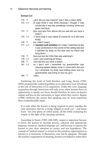 Extract 3.4
172 T: =and did you see colours? was it like a colour [((2))]
173 L1: [it was] white it was white because I thought it was
smoke like it was like somebody smoking white and
green and [but]
174 T: [you you] saw from above did you see did you have a
body?=
175 L1: =I have body it was naked of course eh no [I did have
body]
176 T: [no I didn’t mean]
177 L1: I I (student wolf whistles) no I mean I watched me like
I was somewhere in the corner of the ceiling ((3)) and
I watched my body on the ﬂoor and my friend was
lying down . . .
178 T: Sure but but the YOU that was watching?=
179 L1: =yes I was watching all these=
180 T: =but did this you have a body? . . .
181 L1: no I don’t and I remember my grandmother was
shouting please please come in come back like and
my I remember my body was holding down and my
grandmother was trying to rise me up?=
182 T: =yes=
Furthering the work of both Krashen and Long, Swain (1985,
2005) proposed the output hypothesis as an alternative way of looking
at the role of interaction in L2 acquisition. Under this view, language
acquisition through interaction will only occur when learners have an
opportunity to speak; our focus should therefore be more on learner
output and less on the interaction or input which they receive. Bygate
(1988) reinforces the notion that speaking may be more important
than comprehensible input:
It is only when the learner is being required to piece together his
own utterances that he is being obliged to work out – and hence
learn – his own plans of verbal action, all the while evaluating his
output in the light of his meaning intention.
According to Swain (1985: 248–249), output is important because
it forces the learner to develop precise, coherent and appropriate
linguistic resources, ‘pushed language use’, and because it requires the
learner to pay close attention to syntax and test hypotheses. The
concept of ‘pushed output’ is central to this position; opportunities to
interact in a classroom, in themselves, may not be adequate. Through
the teacher’s negotiation of meaning, learners are helped to reﬁne their
Classroom discourse and learning58
 