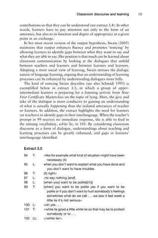 contributions so that they can be understood (see extract 3.4). In other
words, learners have to pay attention not only to the form of an
utterance, but also to its function and degree of appropriacy at a given
point in an exchange.
In her most recent version of the output hypothesis, Swain (2005)
maintains that output enhances ﬂuency and promotes ‘noticing’ by
allowing learners to identify gaps between what they want to say and
what they are able to say. Her position is that much can be learned about
classroom communication by looking at the dialogues that unfold
between teachers and learners and between learners and learners.
Adopting a more social view of learning, Swain stresses the dialogic
nature of language learning, arguing that an understanding of learning
processes can be enhanced by understanding dialogues more fully.
The kind of noticing Swain describes (see also Schmidt 1993) is
exempliﬁed below in extract 3.5, in which a group of upper-
intermediate learners is preparing for a listening activity from New
First Certiﬁcate Masterclass on the topic of lying. Here, the give and
take of the dialogue is more conducive to gaining an understanding
of what is actually happening than the isolated utterances of teacher
or learners. In addition, the extract highlights the need for learners
(or teachers) to identify gaps in their interlanguage. When the teacher’s
prompt in 99 receives no immediate response, she is able to feed in
the missing vocabulary, white lie, in 101. By considering classroom
discourse as a form of dialogue, understandings about teaching and
learning processes can be greatly enhanced, and gaps in learners’
interlanguage identiﬁed.
Extract 3.5
94 T: =like for example what kind of situation might have been
necessary (4)
95 L: when you don’t want to explain what you have done and
you don’t want to have troubles
96 T: (2) right=
97 L: =to say nothing [and]
98 L: [when you] want to be polite[((1))]
99 T: [when] you want to be polite yes if you want to be
polite or if you don’t want to hurt somebody’s feelings
sometimes what do we call . . . we saw it last week a
little lie it’s not serious=
100 L: =oh yes . . .
101 T: =white lie good a little white lie so that may be to protect
somebody or to . . .
102 LL: =/white lie/=
1111
2
3
4
5
6
7
8
9
1011
1
2
3111
4
5
6
7
8
9
20111
1
2
3
4
5
6
7
8
9
30111
1
2
3
4
35
6
7
8
9
40111
1
2
3
4
45111
Classroom discourse and learning 59
 