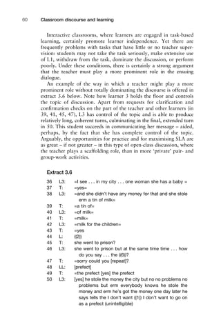 Interactive classrooms, where learners are engaged in task-based
learning, certainly promote learner independence. Yet there are
frequently problems with tasks that have little or no teacher super-
vision: students may not take the task seriously, make extensive use
of L1, withdraw from the task, dominate the discussion, or perform
poorly. Under these conditions, there is certainly a strong argument
that the teacher must play a more prominent role in the ensuing
dialogue.
An example of the way in which a teacher might play a more
prominent role without totally dominating the discourse is offered in
extract 3.6 below. Note how learner 3 holds the ﬂoor and controls
the topic of discussion. Apart from requests for clariﬁcation and
conﬁrmation checks on the part of the teacher and other learners (in
39, 41, 45, 47), L3 has control of the topic and is able to produce
relatively long, coherent turns, culminating in the ﬁnal, extended turn
in 50. This student succeeds in communicating her message – aided,
perhaps, by the fact that she has complete control of the topic.
Arguably, the opportunities for practice and for maximising SLA are
as great – if not greater – in this type of open-class discussion, where
the teacher plays a scaffolding role, than in more ‘private’ pair- and
group-work activities.
Extract 3.6
36 L3: =I see . . . in my city . . . one woman she has a baby =
37 T: =yes=
38 L3: =and she didn’t have any money for that and she stole
erm a tin of milk=
39 T: =a tin of=
40 L3: =of milk=
41 T: =milk=
42 L3: =milk for the children=
43 T: =yes
44 L: ((2))
45 T: she went to prison?
46 L3: she went to prison but at the same time time . . . how
do you say . . . the ((6))?
47 T: =sorry could you [repeat]?
48 LL: [prefect]
49 T: =the prefect [yes] the prefect
50 L3: [yes] he stole the money the city but no no problems no
problems but erm everybody knows he stole the
money and erm he’s got the money one day later he
says tells the I don’t want ((1)) I don’t want to go on
as a prefect (unintelligible)
Classroom discourse and learning60
 