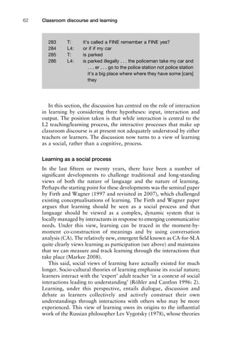 Classroom discourse and learning62
In this section, the discussion has centred on the role of interaction
in learning by considering three hypotheses: input, interaction and
output. The position taken is that while interaction is central to the
L2 teaching/learning process, the interactive processes that make up
classroom discourse is at present not adequately understood by either
teachers or learners. The discussion now turns to a view of learning
as a social, rather than a cognitive, process.
Learning as a social process
In the last ﬁfteen or twenty years, there have been a number of
signiﬁcant developments to challenge traditional and long-standing
views of both the nature of language and the nature of learning.
Perhaps the starting point for these developments was the seminal paper
by Firth and Wagner (1997 and revisited in 2007), which challenged
existing conceptualisations of learning. The Firth and Wagner paper
argues that learning should be seen as a social process and that
language should be viewed as a complex, dynamic system that is
locally managed by interactants in response to emerging communicative
needs. Under this view, learning can be traced in the moment-by-
moment co-construction of meanings and by using conversation
analysis (CA). The relatively new, emergent ﬁeld known as CA-for-SLA
quite clearly views learning as participation (see above) and maintains
that we can measure and track learning through the interactions that
take place (Markee 2008).
This said, social views of learning have actually existed for much
longer. Socio-cultural theories of learning emphasise its social nature;
learners interact with the ‘expert’ adult teacher ‘in a context of social
interactions leading to understanding’ (Röhler and Cantlon 1996: 2).
Learning, under this perspective, entails dialogue, discussion and
debate as learners collectively and actively construct their own
understandings through interactions with others who may be more
experienced. This view of learning owes its origins to the inﬂuential
work of the Russian philosopher Lev Vygotsky (1978), whose theories
283 T: it’s called a FINE remember a FINE yes?
284 L4: or if if my car
285 T: is parked
286 L4: is parked illegally . . . the policeman take my car and
. . . er . . . go to the police station not police station
it’s a big place where where they have some [cars]
they
 