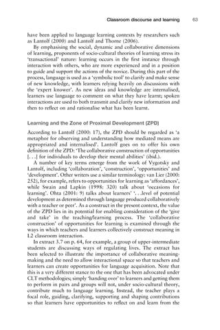 have been applied to language learning contexts by researchers such
as Lantolf (2000) and Lantolf and Thorne (2006).
By emphasising the social, dynamic and collaborative dimensions
of learning, proponents of socio-cultural theories of learning stress its
‘transactional’ nature: learning occurs in the ﬁrst instance through
interaction with others, who are more experienced and in a position
to guide and support the actions of the novice. During this part of the
process, language is used as a ‘symbolic tool’ to clarify and make sense
of new knowledge, with learners relying heavily on discussions with
the ‘expert knower’. As new ideas and knowledge are internalised,
learners use language to comment on what they have learnt; spoken
interactions are used to both transmit and clarify new information and
then to reﬂect on and rationalise what has been learnt.
Learning and the Zone of Proximal Development (ZPD)
According to Lantolf (2000: 17), the ZPD should be regarded as ‘a
metaphor for observing and understanding how mediated means are
appropriated and internalised’. Lantolf goes on to offer his own
deﬁnition of the ZPD: ‘The collaborative construction of opportunities
[. . .] for individuals to develop their mental abilities’ (ibid.).
A number of key terms emerge from the work of Vygotsky and
Lantolf, including ‘collaboration’, ‘construction’, ‘opportunities’ and
‘development’. Other writers use a similar terminology: van Lier (2000:
252), for example, refers to opportunities for learning as ‘affordances’,
while Swain and Lapkin (1998: 320) talk about ‘occasions for
learning’. Ohta (2001: 9) talks about learners’ ‘. . .level of potential
development as determined through language produced collaboratively
with a teacher or peer’. As a construct in the present context, the value
of the ZPD lies in its potential for enabling consideration of the ‘give
and take’ in the teaching/learning process. The ‘collaborative
construction’ of opportunities for learning is examined through the
ways in which teachers and learners collectively construct meaning in
L2 classroom interaction.
In extract 3.7 on p. 64, for example, a group of upper-intermediate
students are discussing ways of regulating lives. The extract has
been selected to illustrate the importance of collaborative meaning-
making and the need to allow interactional space so that teachers and
learners can create opportunities for language acquisition. Note that
this is a very different stance to the one that has been advocated under
CLT methodologies; simply ‘handing over’ to learners and getting them
to perform in pairs and groups will not, under socio-cultural theory,
contribute much to language learning. Instead, the teacher plays a
focal role, guiding, clarifying, supporting and shaping contributions
so that learners have opportunities to reﬂect on and learn from the
1111
2
3
4
5
6
7
8
9
1011
1
2
3111
4
5
6
7
8
9
20111
1
2
3
4
5
6
7
8
9
30111
1
2
3
4
35
6
7
8
9
40111
1
2
3
4
45111
Classroom discourse and learning 63
 