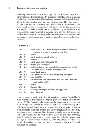 unfolding interaction. Here, for example, in 398, 400, 402, the teacher
paraphrases and summarises L1’s previous contributions as a means
of offering support and enabling other students to follow the dialogue.
While the dialogue is mainly between the teacher and L1, this strategy
of summarising and checking and negotiating is important if all
class members are to understand and contribute to the discussion.
The rapid turn-taking in the extract (indicated by =) identiﬁes it as
being almost conversational in nature, with one big difference: the
teacher participates in the dialogue but, more importantly, ensures that
messages are understood and reﬁned for the other listeners, the other
students.
Extract 3.7
398 T: =so it’s eh . . . I . . . from a sceptical point of view what
you have is a way of regulating your life =
399 L1: =yes=
400 T: =and eh giving you direction =
401 L1: =yeah=
402 T: =and goals and meaning [and]
403 L4: [so] do you think ((6)) ?. . .
404 L1: no I think that eh for example that my argument is that
if I take alcohol I’m culpable I get sick=
405 T: =everybody does=
406 L1: =but I think for me it’s like a sign stop doing this=
407 T: =me too ((3))=
408 L1: =or take take ((2)) for yourself and you won’t feel sick
you’ll be like high?=
409 T: =yes=
410 L1: like yes ((4)) . . .
411 T: so it’s good for you as far as being good?=
412 L1: [yes I think so]
A key concept under this view of learning is that of ‘scaffolding’,
used to refer to the linguistic support given by a tutor to a learner
(Bruner 1990). Central to the notion are the important polar concepts
of challenge and support. Learners are led to an understanding of a
task by, on the one hand, a teacher’s provision of appropriate amounts
of challenge to maintain interest and involvement, and, on the other,
support to ensure understanding. Support typically involves segmenta-
tion and ritualisation so that learners have, in the ﬁrst instance,
limited choice in how they go about a task that is broken down into
manageable component parts (Bruner, 1990: 29). Once a task has been
mastered, scaffolds are removed and the learner is left to reﬂect and
comment on the task.
Classroom discourse and learning64
 
