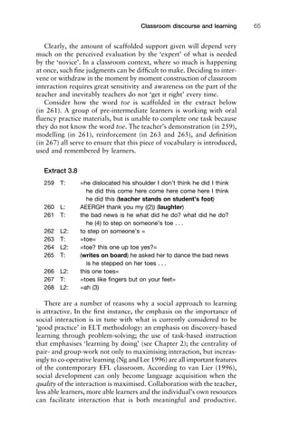 1111
2
3
4
5
6
7
8
9
1011
1
2
3111
4
5
6
7
8
9
20111
1
2
3
4
5
6
7
8
9
30111
1
2
3
4
35
6
7
8
9
40111
1
2
3
4
45111
Classroom discourse and learning 65
Clearly, the amount of scaffolded support given will depend very
much on the perceived evaluation by the ‘expert’ of what is needed
by the ‘novice’. In a classroom context, where so much is happening
at once, such ﬁne judgments can be difﬁcult to make. Deciding to inter-
vene or withdraw in the moment by moment construction of classroom
interaction requires great sensitivity and awareness on the part of the
teacher and inevitably teachers do not ‘get it right’ every time.
Consider how the word toe is scaffolded in the extract below
(in 261). A group of pre-intermediate learners is working with oral
ﬂuency practice materials, but is unable to complete one task because
they do not know the word toe. The teacher’s demonstration (in 259),
modelling (in 261), reinforcement (in 263 and 265), and deﬁnition
(in 267) all serve to ensure that this piece of vocabulary is introduced,
used and remembered by learners.
Extract 3.8
259 T: =he dislocated his shoulder I don’t think he did I think
he did this come here come here come here I think
he did this (teacher stands on student’s foot)
260 L: AEERGH thank you my ((2)) (laughter)
261 T: the bad news is he what did he do? what did he do?
he (4) to step on someone’s toe . . .
262 L2: to step on someone’s =
263 T: =toe=
264 L2: =toe? this one up toe yes?=
265 T: (writes on board) he asked her to dance the bad news
is he stepped on her toes . . .
266 L2: this one toes=
267 T: =toes like ﬁngers but on your feet=
268 L2: =ah (3)
There are a number of reasons why a social approach to learning
is attractive. In the ﬁrst instance, the emphasis on the importance of
social interaction is in tune with what is currently considered to be
‘good practice’ in ELT methodology: an emphasis on discovery-based
learning through problem-solving; the use of task-based instruction
that emphasises ‘learning by doing’ (see Chapter 2); the centrality of
pair- and group-work not only to maximising interaction, but increas-
ingly to co-operative learning (Ng and Lee 1996) are all important features
of the contemporary EFL classroom. According to van Lier (1996),
social development can only become language acquisition when the
quality of the interaction is maximised. Collaboration with the teacher,
less able learners, more able learners and the individual’s own resources
can facilitate interaction that is both meaningful and productive.
 