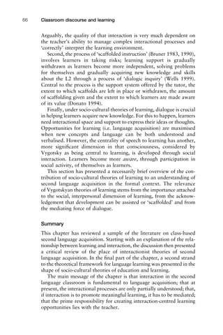 Arguably, the quality of that interaction is very much dependent on
the teacher’s ability to manage complex interactional processes and
‘correctly’ interpret the learning environment.
Second, the process of ‘scaffolded instruction’ (Bruner 1983, 1990),
involves learners in taking risks; learning support is gradually
withdrawn as learners become more independent, solving problems
for themselves and gradually acquiring new knowledge and skills
about the L2 through a process of ‘dialogic inquiry’ (Wells 1999).
Central to the process is the support system offered by the tutor, the
extent to which scaffolds are left in place or withdrawn, the amount
of scaffolding given and the extent to which learners are made aware
of its value (Donato 1994).
Finally, under socio-cultural theories of learning, dialogue is crucial
in helping learners acquire new knowledge. For this to happen, learners
need interactional space and support to express their ideas or thoughts.
Opportunities for learning (i.e. language acquisition) are maximised
when new concepts and language can be both understood and
verbalised. However, the centrality of speech to learning has another,
more signiﬁcant dimension in that consciousness, considered by
Vygotsky as being central to learning, is developed through social
interaction. Learners become more aware, through participation in
social activity, of themselves as learners.
This section has presented a necessarily brief overview of the con-
tribution of socio-cultural theories of learning to an understanding of
second language acquisition in the formal context. The relevance
of Vygotskyan theories of learning stems from the importance attached
to the social, interpersonal dimension of learning, from the acknow-
ledgement that development can be assisted or ‘scaffolded’ and from
the mediating force of dialogue.
Summary
This chapter has reviewed a sample of the literature on class-based
second language acquisition. Starting with an explanation of the rela-
tionship between learning and interaction, the discussion then presented
a critical review of the place of interactionist theories of second
language acquisition. In the ﬁnal part of the chapter, a second strand
to the theoretical framework for language learning was presented in the
shape of socio-cultural theories of education and learning.
The main message of the chapter is that interaction in the second
language classroom is fundamental to language acquisition; that at
present, the interactional processes are only partially understood; that,
if interaction is to promote meaningful learning, it has to be mediated;
that the prime responsibility for creating interaction-centred learning
opportunities lies with the teacher.
Classroom discourse and learning66
 