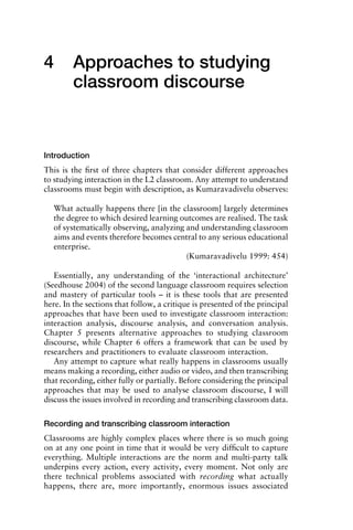 4 Approaches to studying
classroom discourse
Introduction
This is the ﬁrst of three chapters that consider different approaches
to studying interaction in the L2 classroom. Any attempt to understand
classrooms must begin with description, as Kumaravadivelu observes:
What actually happens there [in the classroom] largely determines
the degree to which desired learning outcomes are realised. The task
of systematically observing, analyzing and understanding classroom
aims and events therefore becomes central to any serious educational
enterprise.
(Kumaravadivelu 1999: 454)
Essentially, any understanding of the ‘interactional architecture’
(Seedhouse 2004) of the second language classroom requires selection
and mastery of particular tools – it is these tools that are presented
here. In the sections that follow, a critique is presented of the principal
approaches that have been used to investigate classroom interaction:
interaction analysis, discourse analysis, and conversation analysis.
Chapter 5 presents alternative approaches to studying classroom
discourse, while Chapter 6 offers a framework that can be used by
researchers and practitioners to evaluate classroom interaction.
Any attempt to capture what really happens in classrooms usually
means making a recording, either audio or video, and then transcribing
that recording, either fully or partially. Before considering the principal
approaches that may be used to analyse classroom discourse, I will
discuss the issues involved in recording and transcribing classroom data.
Recording and transcribing classroom interaction
Classrooms are highly complex places where there is so much going
on at any one point in time that it would be very difﬁcult to capture
everything. Multiple interactions are the norm and multi-party talk
underpins every action, every activity, every moment. Not only are
there technical problems associated with recording what actually
happens, there are, more importantly, enormous issues associated
1111
2
3
4
5
6
7
8
9
1011
1
2
3111
4
5
6
7
8
9
20111
1
2
3
4
5
6
7
8
9
30111
1
2
3
4
35
6
7
8
9
40111
1
2
3
4
45111
 