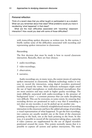 with transcribing spoken discourse as written text. In this section, I
brieﬂy outline some of the difﬁculties associated with recording and
representing spoken interaction in classrooms.
Recording
The ﬁrst decision that must be made is how to record classroom
interaction. Basically, there are four choices:
1 audio-recordings;
2 video-recordings;
3 observation;
4 narrative.
Audio recordings are, in many ways, the easiest means of capturing
spoken interaction in classrooms. Modern technology makes it very
easy to record the interaction, using digital recorders positioned
carefully around the room. More elaborate techniques might entail
the use of lapel microphones or multi-directional microphones that
are more sensitive and may result in higher quality recordings. The
main difﬁculty associated with audio-recordings is the presence of
background ‘noise’ – a constant presence that can make deciphering
very difﬁcult. This can be overcome, to some extent, by ensuring that
recording devices are positioned in such a way that if something is
not clear on one recorder, it can be picked up on another one.
Video-recordings are a relatively straightforward means of recording
interaction in the classroom and have the added advantage of providing
a visual representation of what happened. To get the best recordings,
two cameras are usually needed: one at the front of the classroom
pointing to the back, one at the back pointing to the front. In this
way, it is possible to record all the interaction taking place, especially
if video cameras are supplemented by the use of digital recorders
positioned around the room. This system normally means that it is
possible to capture all actions and spoken interactions. The main
Approaches to studying classroom discourse68
Personal reﬂection
Think of a recent class that you either taught or participated in as a student.
What can you remember about that class? What problems would you have in
recollecting ‘what happened’ in that class?
What are the main difﬁculties associated with ‘recording’ classroom
interaction? How would you deal with some of those difﬁculties?
 