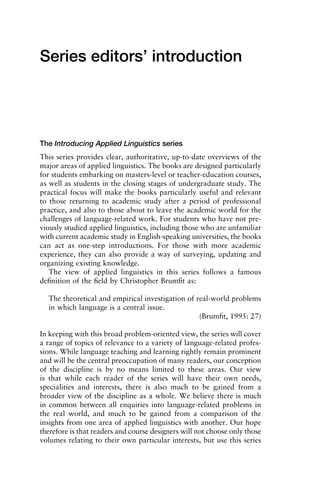 Series editors’ introduction
The Introducing Applied Linguistics series
This series provides clear, authoritative, up-to-date overviews of the
major areas of applied linguistics. The books are designed particularly
for students embarking on masters-level or teacher-education courses,
as well as students in the closing stages of undergraduate study. The
practical focus will make the books particularly useful and relevant
to those returning to academic study after a period of professional
practice, and also to those about to leave the academic world for the
challenges of language-related work. For students who have not pre-
viously studied applied linguistics, including those who are unfamiliar
with current academic study in English-speaking universities, the books
can act as one-step introductions. For those with more academic
experience, they can also provide a way of surveying, updating and
organizing existing knowledge.
The view of applied linguistics in this series follows a famous
deﬁnition of the ﬁeld by Christopher Brumﬁt as:
The theoretical and empirical investigation of real-world problems
in which language is a central issue.
(Brumﬁt, 1995: 27)
In keeping with this broad problem-oriented view, the series will cover
a range of topics of relevance to a variety of language-related profes-
sions. While language teaching and learning rightly remain prominent
and will be the central preoccupation of many readers, our conception
of the discipline is by no means limited to these areas. Our view
is that while each reader of the series will have their own needs,
specialities and interests, there is also much to be gained from a
broader view of the discipline as a whole. We believe there is much
in common between all enquiries into language-related problems in
the real world, and much to be gained from a comparison of the
insights from one area of applied linguistics with another. Our hope
therefore is that readers and course designers will not choose only those
volumes relating to their own particular interests, but use this series
1111
2
3
4
5
6
7
8
9
1011
1
2
3111
4
5
6
7
8
9
20111
1
2
3
4
5
6
7
8
9
30111
1
2
3
4
35
6
7
8
9
40111
1
2
3
4
45111
 