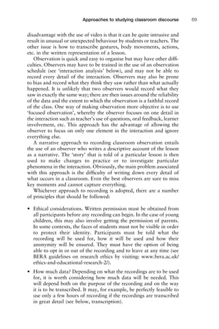disadvantage with the use of video is that it can be quite intrusive and
result in unusual or unexpected behaviour by students or teachers. The
other issue is how to transcribe gestures, body movements, actions,
etc. in the written representation of a lesson.
Observation is quick and easy to organise but may have other difﬁ-
culties. Observers may have to be trained in the use of an observation
schedule (see ‘interaction analysis’ below), and may not be able to
record every detail of the interaction. Observers may also be prone
to bias and record what they think they saw rather than what actually
happened. It is unlikely that two observers would record what they
saw in exactly the same way; there are then issues around the reliability
of the data and the extent to which the observation is a faithful record
of the class. One way of making observation more objective is to use
‘focused observation’, whereby the observer focuses on one detail in
the interaction such as teacher’s use of questions, oral feedback, learner
involvement, etc. This approach has the advantage of allowing the
observer to focus on only one element in the interaction and ignore
everything else.
A narrative approach to recording classroom observation entails
the use of an observer who writes a descriptive account of the lesson
as a narrative. The ‘story’ that is told of a particular lesson is then
used to make changes to practice or to investigate particular
phenomena in the interaction. Obviously, the main problem associated
with this approach is the difﬁculty of writing down every detail of
what occurs in a classroom. Even the best observers are sure to miss
key moments and cannot capture everything.
Whichever approach to recording is adopted, there are a number
of principles that should be followed:
• Ethical considerations. Written permission must be obtained from
all participants before any recording can begin. In the case of young
children, this may also involve getting the permission of parents.
In some contexts, the faces of students must not be visible in order
to protect their identity. Participants must be told what the
recording will be used for, how it will be used and how their
anonymity will be ensured. They must have the option of being
able to opt in or out of the recording and to leave at any time (see
BERA guidelines on research ethics by visiting: www.bera.ac.uk/
ethics-and-educational-research-2/).
• How much data? Depending on what the recordings are to be used
for, it is worth considering how much data will be needed. This
will depend both on the purpose of the recording and on the way
it is to be transcribed. It may, for example, be perfectly feasible to
use only a few hours of recording if the recordings are transcribed
in great detail (see below, transcription).
1111
2
3
4
5
6
7
8
9
1011
1
2
3111
4
5
6
7
8
9
20111
1
2
3
4
5
6
7
8
9
30111
1
2
3
4
35
6
7
8
9
40111
1
2
3
4
45111
Approaches to studying classroom discourse 69
 