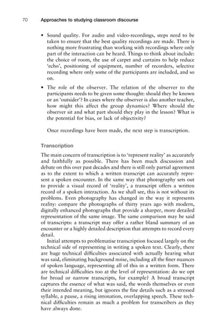 • Sound quality. For audio and video-recordings, steps need to be
taken to ensure that the best quality recordings are made. There is
nothing more frustrating than working with recordings where only
part of the interaction can be heard. Things to think about include:
the choice of room, the use of carpet and curtains to help reduce
‘echo’, positioning of equipment, number of recorders, selective
recording where only some of the participants are included, and so
on.
• The role of the observer. The relation of the observer to the
participants needs to be given some thought: should they be known
or an ‘outsider’? In cases where the observer is also another teacher,
how might this affect the group dynamics? Where should the
observer sit and what part should they play in the lesson? What is
the potential for bias, or lack of objectivity?
Once recordings have been made, the next step is transcription.
Transcription
The main concern of transcription is to ‘represent reality’ as accurately
and faithfully as possible. There has been much discussion and
debate on this over past decades and there is still only partial agreement
as to the extent to which a written transcript can accurately repre-
sent a spoken encounter. In the same way that photography sets out
to provide a visual record of ‘reality’, a transcript offers a written
record of a spoken interaction. As we shall see, this is not without its
problems. Even photography has changed in the way it represents
reality: compare the photographs of thirty years ago with modern,
digitally enhanced photographs that provide a sharper, more detailed
representation of the same image. The same comparison may be said
of transcripts: a transcript may offer a rather bland summary of an
encounter or a highly detailed description that attempts to record every
detail.
Initial attempts to problematise transcription focused largely on the
technical side of representing in writing a spoken text. Clearly, there
are huge technical difﬁculties associated with actually hearing what
was said, eliminating background noise, including all the ﬁner nuances
of spoken language, representing all of this in a written form. There
are technical difﬁculties too at the level of representation: do we opt
for broad or narrow transcripts, for example? A broad transcript
captures the essence of what was said, the words themselves or even
their intended meaning, but ignores the ﬁne details such as a stressed
syllable, a pause, a rising intonation, overlapping speech. These tech-
nical difﬁculties remain as much a problem for transcribers as they
have always done.
Approaches to studying classroom discourse70
 