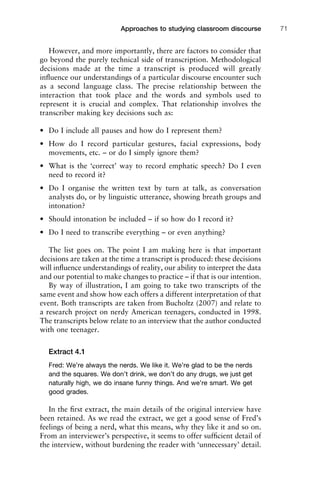 However, and more importantly, there are factors to consider that
go beyond the purely technical side of transcription. Methodological
decisions made at the time a transcript is produced will greatly
inﬂuence our understandings of a particular discourse encounter such
as a second language class. The precise relationship between the
interaction that took place and the words and symbols used to
represent it is crucial and complex. That relationship involves the
transcriber making key decisions such as:
• Do I include all pauses and how do I represent them?
• How do I record particular gestures, facial expressions, body
movements, etc. – or do I simply ignore them?
• What is the ‘correct’ way to record emphatic speech? Do I even
need to record it?
• Do I organise the written text by turn at talk, as conversation
analysts do, or by linguistic utterance, showing breath groups and
intonation?
• Should intonation be included – if so how do I record it?
• Do I need to transcribe everything – or even anything?
The list goes on. The point I am making here is that important
decisions are taken at the time a transcript is produced: these decisions
will inﬂuence understandings of reality, our ability to interpret the data
and our potential to make changes to practice – if that is our intention.
By way of illustration, I am going to take two transcripts of the
same event and show how each offers a different interpretation of that
event. Both transcripts are taken from Bucholtz (2007) and relate to
a research project on nerdy American teenagers, conducted in 1998.
The transcripts below relate to an interview that the author conducted
with one teenager.
Extract 4.1
Fred: We’re always the nerds. We like it. We’re glad to be the nerds
and the squares. We don’t drink, we don’t do any drugs, we just get
naturally high, we do insane funny things. And we’re smart. We get
good grades.
In the ﬁrst extract, the main details of the original interview have
been retained. As we read the extract, we get a good sense of Fred’s
feelings of being a nerd, what this means, why they like it and so on.
From an interviewer’s perspective, it seems to offer sufﬁcient detail of
the interview, without burdening the reader with ‘unnecessary’ detail.
1111
2
3
4
5
6
7
8
9
1011
1
2
3111
4
5
6
7
8
9
20111
1
2
3
4
5
6
7
8
9
30111
1
2
3
4
35
6
7
8
9
40111
1
2
3
4
45111
Approaches to studying classroom discourse 71
 