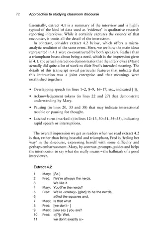 Essentially, extract 4.1 is a summary of the interview and is highly
typical of the kind of data used as ‘evidence’ in qualitative research
reporting interviews. While it certainly captures the essence of that
encounter, it omits all the detail of the interaction.
In contrast, consider extract 4.2 below, which offers a micro-
analytic rendition of the same event. Here, we see how the main ideas
represented in 4.1 were co-constructed by both speakers. Rather than
a triumphant boast about being a nerd, which is the impression given
in 4.1, the actual interaction demonstrates that the interviewer (Mary)
actually did quite a lot of work to elicit Fred’s intended meaning. The
details of this transcript reveal particular features that indicate that
this interaction was a joint enterprise and that meanings were
established together:
• Overlapping speech (in lines 1–2, 8–9, 16–17, etc., indicated [ ]).
• Acknowledgement tokens (in lines 22 and 27) that demonstrate
understanding by Mary.
• Pausing (in lines 20, 33 and 38) that may indicate interactional
trouble or pausing for thought.
• Latched turns (marked =) in lines 12–13, 30–31, 34–35), indicating
rapid speech or interruptions.
The overall impression we get as readers when we read extract 4.2
is that, rather than being boastful and triumphant, Fred is ‘feeling her
way’ in the discourse, expressing herself with some difﬁculty and
perhaps embarrassment. Mary, by contrast, prompts, guides and helps
the interlocutor to say what she really means – the hallmark of a good
interviewer.
Extract 4.2
1 Mary: [So ]
2 Fred: [We’re al]ways the nerds.
3 We like it.
4 Mary: You@’re the nerds?
5 Fred: We’re <creaky> {glad} to be the ner:ds,
6 a@nd the squa:res and,
7 Mary: Is that what
8 Fred: [we don’t– ]
9 Mary: [you say ] you are?
10 Fred: <[i?]> Well,
11 we don’t exactly s:–
Approaches to studying classroom discourse72
 