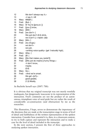 12 We don’t always say it,=
13 =I say it. n@
14 Mary: @@[@! ]
15 Fred: [But- ]
16 Mary: @ You’re [[prou:d. ]]
17 Fred: [[you ]] know,
18 Mary: [@@ ]
19 Fred: [we don’t– ]
20 We just don’t (0.5) drink,
21 we d [on’t (.) <rapid> {d]o
22 Mary: [Mm. ]
23 Fred: any drugs,}
24 we don’t–
25 we just,
26 <smiling voice quality> {get ↑naturally high},
27 Mary: A[ha:. ]
28 Fred: [@: ]
29 Mary: [[So that makes you nerds?]]
30 Fred: [[We just do insane ]] funny things.=
31 =I don’t know,
32 maybe.
33 (0.6)
34 Mary: So:=
35 Fred: =And we’re smart.
36 We get <[e?]>-
37 good grades.
38 (1.3) Mostly.
As Bucholtz herself says (2007: 788):
It is obvious that my original transcript was not merely woefully
inadequate, but dangerously inaccurate in its representation of the
interaction. Fred’s comments are not the product of an auton-
omous, triumphant voice of nerd pride but are rather the result of
considerable co-construction (and obstruction) by me as the
researcher.
This illustration, I hope, serves to demonstrate the importance of
the decisions that are made at the transcription stage in terms of level
of detail and faithfulness of the written representation of the spoken
interaction. Consider how essential it is, then, in a classroom context,
to try to both capture and represent the interaction and to make a
case for the level of detail included in the transcript.
In the next section, I present the ﬁrst of three approaches to
analyzing spoken interaction.
1111
2
3
4
5
6
7
8
9
1011
1
2
3111
4
5
6
7
8
9
20111
1
2
3
4
5
6
7
8
9
30111
1
2
3
4
35
6
7
8
9
40111
1
2
3
4
45111
Approaches to studying classroom discourse 73
 