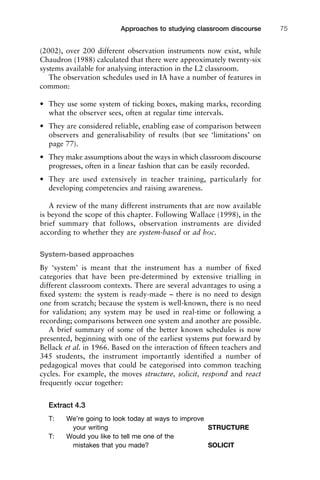 (2002), over 200 different observation instruments now exist, while
Chaudron (1988) calculated that there were approximately twenty-six
systems available for analysing interaction in the L2 classroom.
The observation schedules used in IA have a number of features in
common:
• They use some system of ticking boxes, making marks, recording
what the observer sees, often at regular time intervals.
• They are considered reliable, enabling ease of comparison between
observers and generalisability of results (but see ‘limitations’ on
page 77).
• They make assumptions about the ways in which classroom discourse
progresses, often in a linear fashion that can be easily recorded.
• They are used extensively in teacher training, particularly for
developing competencies and raising awareness.
A review of the many different instruments that are now available
is beyond the scope of this chapter. Following Wallace (1998), in the
brief summary that follows, observation instruments are divided
according to whether they are system-based or ad hoc.
System-based approaches
By ‘system’ is meant that the instrument has a number of ﬁxed
categories that have been pre-determined by extensive trialling in
different classroom contexts. There are several advantages to using a
ﬁxed system: the system is ready-made – there is no need to design
one from scratch; because the system is well-known, there is no need
for validation; any system may be used in real-time or following a
recording; comparisons between one system and another are possible.
A brief summary of some of the better known schedules is now
presented, beginning with one of the earliest systems put forward by
Bellack et al. in 1966. Based on the interaction of ﬁfteen teachers and
345 students, the instrument importantly identiﬁed a number of
pedagogical moves that could be categorised into common teaching
cycles. For example, the moves structure, solicit, respond and react
frequently occur together:
Extract 4.3
T: We’re going to look today at ways to improve
your writing STRUCTURE
T: Would you like to tell me one of the
mistakes that you made? SOLICIT
1111
2
3
4
5
6
7
8
9
1011
1
2
3111
4
5
6
7
8
9
20111
1
2
3
4
5
6
7
8
9
30111
1
2
3
4
35
6
7
8
9
40111
1
2
3
4
45111
Approaches to studying classroom discourse 75
 