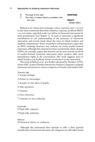 S: The type of the verb RESPOND
T: The verb, it means there’s a problem with
the verb REACT
(Walsh 2001)
Bellack et al.’s three-part exchange: solicit, respond, react – or as it
is now more commonly described: initiation, response, feedback (IR(F))
– is, even today, regarded as the very fabric of classroom interaction by
most practitioners (see Chapter 1). As such, it represents a signiﬁcant
contribution to our understanding of the processes of classroom
interaction and reveals much about the ways in which teachers and
students communicate. Some researchers and practitioners argue that
an IR(F) exchange structure may indicate an overly teacher-centred
classroom, although this criticism has been countered by others. Kasper
(2001), for example, argues that learners can be more actively involved
in teacher-fronted classroom interaction when teachers offer more
participation rights in the conversation. Her work suggests ways in
which teachers can facilitate learner involvement in the interaction.
The work of Bellack et al. was further advanced by Flanders (1970),
whose FIAC system (Flanders Interaction Analysis Categories) assigned
classroom interaction to various categories of teacher and student talk:
Teacher talk
1 Accepts feelings.
2 Praises or encourages.
3 Accepts or uses ideas of pupils.
4 Asks questions.
5 Lectures.
6 Gives direction.
7 Criticises or uses authority.
Pupil talk
8 Pupil talk: response.
9 Pupil talk: initiation.
Silence
10 Period of silence or confusion.
Although this instrument does attempt to offer a ﬁner grained
classiﬁcation of classroom discourse, the categories are still rather broad
Approaches to studying classroom discourse76
 