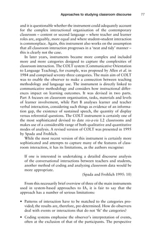 and it is questionable whether the instrument could adequately account
for the complex interactional organisation of the contemporary
classroom – content or second language – where teacher and learner
roles are, arguably, more equal and where student–student interaction
is commonplace. Again, this instrument also works on the assumption
that all classroom interaction progresses in a ‘neat and tidy’ manner –
this is clearly not the case.
In later years, instruments became more complex and included
more and more categories designed to capture the complexities of
classroom interaction. The COLT system (Communicative Orientation
to Language Teaching), for example, was proposed by Allen et al. in
1984 and comprised seventy-three categories. The main aim of COLT
was to enable the observer to make a connection between teaching
methodology and language use. The instrument is directly linked to
communicative methodology and considers how instructional differ-
ences impact on learning outcomes. It was devised in two parts.
Part A focuses on classroom organisation, tasks, materials and levels
of learner involvement, while Part B analyses learner and teacher
verbal interaction, considering such things as evidence of an informa-
tion gap, the existence of sustained speech, the quantity of display
versus referential questions. The COLT instrument is certainly one of
the most sophisticated devised to date vis-a-vis L2 classrooms and
makes use of a considerable range of both qualitative and quantitative
modes of analysis. A revised version of COLT was presented in 1995
by Spada and Frohlich.
While the most recent version of this instrument is certainly more
sophisticated and attempts to capture many of the features of class-
room interaction, it has its limitations, as the authors recognise:
If one is interested in undertaking a detailed discourse analysis
of the conversational interactions between teachers and students,
another method of coding and analyzing classroom data would be
more appropriate.
(Spada and Frohlich 1995: 10)
From this necessarily brief overview of three of the main instruments
used in system-based approaches to IA, it is fair to say that the
approach has a number of serious limitations:
• Patterns of interaction have to be matched to the categories pro-
vided; the results are, therefore, pre-determined. How do observers
deal with events or interactions that do not ‘ﬁt’ the categories?
• Coding systems emphasise the observer’s interpretation of events,
often at the exclusion of that of the participants. The perspective
1111
2
3
4
5
6
7
8
9
1011
1
2
3111
4
5
6
7
8
9
20111
1
2
3
4
5
6
7
8
9
30111
1
2
3
4
35
6
7
8
9
40111
1
2
3
4
45111
Approaches to studying classroom discourse 77
 