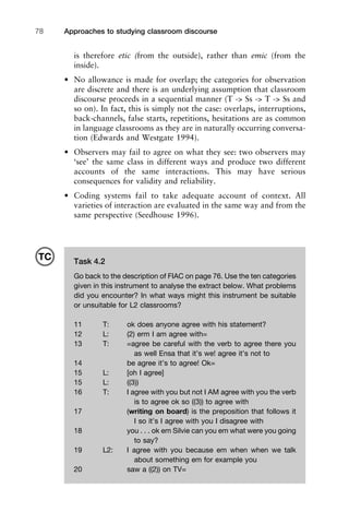 Approaches to studying classroom discourse78
is therefore etic (from the outside), rather than emic (from the
inside).
• No allowance is made for overlap; the categories for observation
are discrete and there is an underlying assumption that classroom
discourse proceeds in a sequential manner (T -> Ss -> T -> Ss and
so on). In fact, this is simply not the case: overlaps, interruptions,
back-channels, false starts, repetitions, hesitations are as common
in language classrooms as they are in naturally occurring conversa-
tion (Edwards and Westgate 1994).
• Observers may fail to agree on what they see: two observers may
‘see’ the same class in different ways and produce two different
accounts of the same interactions. This may have serious
consequences for validity and reliability.
• Coding systems fail to take adequate account of context. All
varieties of interaction are evaluated in the same way and from the
same perspective (Seedhouse 1996).
Task 4.2
Go back to the description of FIAC on page 76. Use the ten categories
given in this instrument to analyse the extract below. What problems
did you encounter? In what ways might this instrument be suitable
or unsuitable for L2 classrooms?
11 T: ok does anyone agree with his statement?
12 L: (2) erm I am agree with=
13 T: =agree be careful with the verb to agree there you
as well Ensa that it’s we! agree it’s not to
14 be agree it’s to agree! Ok=
15 L: [oh I agree]
15 L: ((3))
16 T: I agree with you but not I AM agree with you the verb
is to agree ok so ((3)) to agree with
17 (writing on board) is the preposition that follows it
I so it’s I agree with you I disagree with
18 you . . . ok em Silvie can you em what were you going
to say?
19 L2: I agree with you because em when when we talk
about something em for example you
20 saw a ((2)) on TV=
TC
 