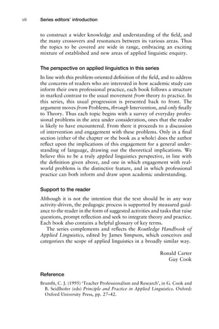 to construct a wider knowledge and understanding of the ﬁeld, and
the many crossovers and resonances between its various areas. Thus
the topics to be covered are wide in range, embracing an exciting
mixture of established and new areas of applied linguistic enquiry.
The perspective on applied linguistics in this series
In line with this problem-oriented deﬁnition of the ﬁeld, and to address
the concerns of readers who are interested in how academic study can
inform their own professional practice, each book follows a structure
in marked contrast to the usual movement from theory to practice. In
this series, this usual progression is presented back to front. The
argument moves from Problems, through Intervention, and only ﬁnally
to Theory. Thus each topic begins with a survey of everyday profes-
sional problems in the area under consideration, ones that the reader
is likely to have encountered. From there it proceeds to a discussion
of intervention and engagement with these problems. Only in a ﬁnal
section (either of the chapter or the book as a whole) does the author
reﬂect upon the implications of this engagement for a general under-
standing of language, drawing out the theoretical implications. We
believe this to be a truly applied linguistics perspective, in line with
the deﬁnition given above, and one in which engagement with real-
world problems is the distinctive feature, and in which professional
practice can both inform and draw upon academic understanding.
Support to the reader
Although it is not the intention that the text should be in any way
activity-driven, the pedagogic process is supported by measured guid-
ance to the reader in the form of suggested activities and tasks that raise
questions, prompt reﬂection and seek to integrate theory and practice.
Each book also contains a helpful glossary of key terms.
The series complements and reﬂects the Routledge Handbook of
Applied Linguistics, edited by James Simpson, which conceives and
categorizes the scope of applied linguistics in a broadly similar way.
Ronald Carter
Guy Cook
Reference
Brumﬁt, C. J. (1995) ‘Teacher Professionalism and Research’, in G. Cook and
B. Seidlhofer (eds) Principle and Practice in Applied Linguistics. Oxford:
Oxford University Press, pp. 27–42.
Series editors’ introductionviii
 