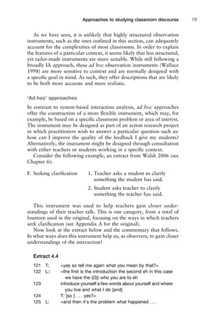 As we have seen, it is unlikely that highly structured observation
instruments, such as the ones outlined in this section, can adequately
account for the complexities of most classrooms. In order to explain
the features of a particular context, it seems likely that less structured,
yet tailor-made instruments are more suitable. While still following a
broadly IA approach, these ad hoc observation instruments (Wallace
1998) are more sensitive to context and are normally designed with
a speciﬁc goal in mind. As such, they offer descriptions that are likely
to be both more accurate and more realistic.
‘Ad hoc’ approaches
In contrast to system-based interaction analysis, ad hoc approaches
offer the construction of a more ﬂexible instrument, which may, for
example, be based on a speciﬁc classroom problem or area of interest.
The instrument may be designed as part of an action research project
in which practitioners wish to answer a particular question such as:
how can I improve the quality of the feedback I give my students?
Alternatively, the instrument might be designed through consultation
with either teachers or students working in a speciﬁc context.
Consider the following example, an extract from Walsh 2006 (see
Chapter 6):
F. Seeking clariﬁcation 1. Teacher asks a student to clarify
something the student has said.
2. Student asks teacher to clarify
something the teacher has said.
This instrument was used to help teachers gain closer under-
standings of their teacher talk. This is one category, from a total of
fourteen used in the original, focusing on the ways in which teachers
seek clariﬁcation (see Appendix A for the original).
Now look at the extract below and the commentary that follows.
In what ways does this instrument help us, as observers, to gain closer
understandings of the interaction?
Extract 4.4
121 T: =yes so tell me again what you mean by that?=
122 L:: =the ﬁrst is the introduction the second eh in this case
we have the ((3)) who you are to eh
123 introduce yourself a few words about yourself and where
you live and what I do [and]
124 T: [so ] . . . yes?=
125 L: =and then it’s the problem what happened . . .
1111
2
3
4
5
6
7
8
9
1011
1
2
3111
4
5
6
7
8
9
20111
1
2
3
4
5
6
7
8
9
30111
1
2
3
4
35
6
7
8
9
40111
1
2
3
4
45111
Approaches to studying classroom discourse 79
 