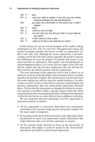 126 T: yes=
127 L: =and you need to explain it and why you are writing
because probably you did something like
128 you gave the information to the police but it didn’t
happen . . .
129 T: right=
130 L: =which is why it’s ((2))=
131 T: =so can I ask you why did you write it in your head as
you said?=
132 L: =I don’t know it’s like a rule=
133 T: =right so it’s like a rule what do you mean? . . .
In this extract, we can see several examples of the teacher seeking
clariﬁcation (in 121, 124, 131 and 133). Throughout the extract, the
teacher’s prompts stimulate the learner to offer an explanation: ‘it’s
like a rule’ (line 132). Although the actual explanation is not forth-
coming, even by the end of the extract, arguably, the teacher’s requests
for clariﬁcation do serve the purpose of ‘pushing’ this learner to say
more and offer an explanation. The teacher’s use of backchannels or
acknowledgement tokens (‘yes’ in line 126 and ‘right’ in line 129) also
tell the student that she has been understood, that she still has the
ﬂoor and that she should continue with her explanation.
The main advantage of this approach to IA is that it allows us, as
observers, to focus on speciﬁc details in the interaction that we can then
describe and attempt to explain. The whole process is much more from
the inside looking out and less from the outside looking in. In other
words, an ad hoc system is more likely to promote understanding and
generate explanations than the system-based approaches discussed
above. The fact that the instruments are designed in relation to a partic-
ular question or problem within a speciﬁc context makes the whole
research process more meaningful and realistic. Perhaps most important
of all is the fact that we are more likely to have conﬁdence in the data.
We can summarise the main advantages of ad hoc approaches to
interaction analysis as follows:
• Ad hoc approaches to classroom observation give participants
ownership of the research design process and greater insights into
the issues under investigation.
• By focusing on the detail of the interaction, such approaches allow
practitioners to access and understand complex phenomena that
might otherwise take years of class experience to acquire.
• Ad hoc systems enable observers to focus on the microcosms of
interactions that might so easily be missed by the ‘broad brush’
descriptions provided by systems-based approaches.
Approaches to studying classroom discourse80
 
