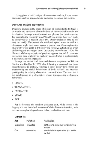 Having given a brief critique of interaction analysis, I now turn to
discourse analysis approaches to analysing classroom interaction.
Discourse analysis approaches
Discourse analysis is the study of spoken or written texts. Its focus is
on words and utterances above the level of sentence and its main aim
is to look at the ways in which words and phrases function in context.
For example, the frequently used ‘Could you turn to page 36?’ might
be interpreted as a request under DA. Other utterances may be less
easy to classify. The phrase ‘the window’s open’, when uttered in a
classroom, might function as a request (please close it), an explanation
(that’s why it’s so cold), a drill (everyone repeat), a deﬁnition (as a way
of showing the meaning of open). According to Seedhouse (2004: 56),
‘the overwhelming majority of previous approaches to L2 classroom
interaction have implicitly or explicitly adopted what is fundamentally
a discourse analysis approach.’
Perhaps the earliest and most well-known proponents of DA are
Sinclair and Coulthard (1975) who, following a structural-functional
linguistic route to analysis, compiled a list of twenty-two speech acts
representing the verbal behaviours of both teachers and students
participating in primary classroom communication. The outcome is
the development of a descriptive system incorporating a discourse
hierarchy:
• LESSON
• TRANSACTION
• EXCHANGE
• MOVE
• ACT
Act is therefore the smallest discourse unit, while lesson is the
largest; acts are described in terms of their discourse function, as in
the two examples of speech acts below, evaluation and cue:
Extract 4.5
Act Function Realisation
Evaluation evaluates right so it’s like a rule what do you
mean?
Cue evokes bid yes so tell me again what you mean
by that
1111
2
3
4
5
6
7
8
9
1011
1
2
3111
4
5
6
7
8
9
20111
1
2
3
4
5
6
7
8
9
30111
1
2
3
4
35
6
7
8
9
40111
1
2
3
4
45111
Approaches to studying classroom discourse 81
 