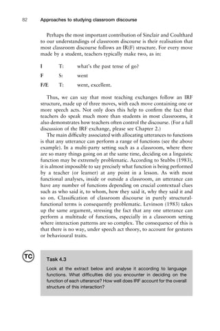 Approaches to studying classroom discourse82
Perhaps the most important contribution of Sinclair and Coulthard
to our understandings of classroom discourse is their realisation that
most classroom discourse follows an IR(F) structure. For every move
made by a student, teachers typically make two, as in:
I T: what’s the past tense of go?
F S: went
F/E T: went, excellent.
Thus, we can say that most teaching exchanges follow an IRF
structure, made up of three moves, with each move containing one or
more speech acts. Not only does this help to conﬁrm the fact that
teachers do speak much more than students in most classrooms, it
also demonstrates how teachers often control the discourse. (For a full
discussion of the IRF exchange, please see Chapter 2.)
The main difﬁculty associated with allocating utterances to functions
is that any utterance can perform a range of functions (see the above
example). In a multi-party setting such as a classroom, where there
are so many things going on at the same time, deciding on a linguistic
function may be extremely problematic. According to Stubbs (1983),
it is almost impossible to say precisely what function is being performed
by a teacher (or learner) at any point in a lesson. As with most
functional analyses, inside or outside a classroom, an utterance can
have any number of functions depending on crucial contextual clues
such as who said it, to whom, how they said it, why they said it and
so on. Classiﬁcation of classroom discourse in purely structural-
functional terms is consequently problematic. Levinson (1983) takes
up the same argument, stressing the fact that any one utterance can
perform a multitude of functions, especially in a classroom setting
where interaction patterns are so complex. The consequence of this is
that there is no way, under speech act theory, to account for gestures
or behavioural traits.
Task 4.3
Look at the extract below and analyse it according to language
functions. What difﬁculties did you encounter in deciding on the
function of each utterance? How well does IRF account for the overall
structure of this interaction?
TC
 