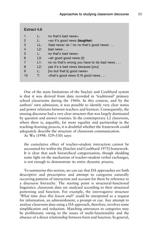 One of the main limitations of the Sinclair and Coulthard system
is that it was derived from data recorded in ‘traditional’ primary
school classrooms during the 1960s. In this context, and by the
authors’ own admission, it was possible to identify very clear status
and power relations between teachers and learners. Consequently, the
ensuing discourse had a very clear structure that was largely dominated
by question and answer routines. In the contemporary L2 classroom,
where there is, arguably, far more equality and partnership in the
teaching–learning process, it is doubtful whether the framework could
adequately describe the structure of classroom communication.
As Wu (1998: 529–530) says:
the cumulative effect of teacher–student interaction cannot be
accounted for within the [Sinclair and Coulthard 1975] framework.
It is clear that such hierarchical categorisation, though shedding
some light on the mechanism of teacher–student verbal exchanges,
is not enough to demonstrate its entire dynamic process.
To summarise this section, we can say that DA approaches are both
descriptive and prescriptive and attempt to categorise naturally
occurring patterns of interaction and account for them by reference to
a discourse hierarchy. The starting point is structural-functional
linguistics: classroom data are analysed according to their structural
patterning and function. For example, the interrogative structure
‘What time does this lesson end?’ could be interpreted as a request
for information, an admonishment, a prompt or cue. Any attempt to
analyse classroom data using a DA approach, therefore, involves some
simpliﬁcation and reduction. Matching utterances to categories may
be problematic owing to the issues of multi-functionality and the
absence of a direct relationship between form and function. In general,
1111
2
3
4
5
6
7
8
9
1011
1
2
3111
4
5
6
7
8
9
20111
1
2
3
4
5
6
7
8
9
30111
1
2
3
4
35
6
7
8
9
40111
1
2
3
4
45111
Approaches to studying classroom discourse 83
Extract 4.6
1 L: no that’s bad news=
2 L: =so it’s good news (laughter)
3 LL: /bad news/ ok / no no that’s good news/ . . .
4 L2: bad news . . .
5 L: no that’s bad news=
6 L3: =ah good good news (2)
7 L1: no no that’s wrong you have to do bad news . . .
8 L2: yes it’s a bad news because [you]
9 L: [no but that’s] good news=
10 T: =that’s good news G N good news . . .
 