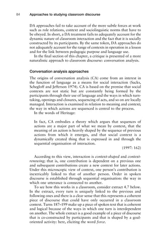 DA approaches fail to take account of the more subtle forces at work
such as role relations, context and sociolinguistic norms that have to
be obeyed. In short, a DA treatment fails to adequately account for the
dynamic nature of classroom interaction and the fact that it is socially
constructed by its participants. By the same token, DA approaches do
not adequately account for the range of contexts in operation in a lesson
and for the link between pedagogic purpose and language use.
In the ﬁnal section of this chapter, a critique is presented of a more
naturalistic approach to classroom discourse: conversation analysis.
Conversation analysis approaches
The origins of conversation analysis (CA) come from an interest in
the function of language as a means for social interaction (Sacks,
Schegloff and Jefferson 1974). CA is based on the premise that social
contexts are not static but are constantly being formed by the
participants through their use of language and the ways in which turn-
taking, openings and closures, sequencing of acts, and so on are locally
managed. Interaction is examined in relation to meaning and context;
the way in which actions are sequenced is central to the process.
In the words of Heritage:
In fact, CA embodies a theory which argues that sequences of
actions are a major part of what we mean by context, that the
meaning of an action is heavily shaped by the sequence of previous
actions from which it emerges, and that social context is a
dynamically created thing that is expressed in and through the
sequential organisation of interaction.
(1997: 162)
According to this view, interaction is context-shaped and context-
renewing; that is, one contribution is dependent on a previous one
and subsequent contributions create a new context for later actions.
Under this microscopic view of context, one person’s contribution is
inextricably linked to that of another person. Order in spoken
discourse is established through sequential organisation: the way in
which one utterance is connected to another.
To see how this works in a classroom, consider extract 4.7 below.
In the extract, every turn is uniquely linked to the previous and
following ones and there is a clear sense that this represents a coherent
piece of discourse that could have only occurred in a classroom
context. Turns 187–199 make up a piece of spoken text that is coherent
and logical because of the ways in which one turn is interdependent
on another. The whole extract is a good example of a piece of discourse
that is co-constructed by participants and that is shaped by a goal-
oriented activity: here, eliciting the word force.
Approaches to studying classroom discourse84
 