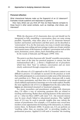 Approaches to studying classroom discourse86
While the discourse of L2 classrooms does not and should not be
interpreted as fully resembling a conversation, there are some strong
parallels. Essentially, what takes place in an L2 classroom between
teachers and learners and learners and their peers can be described as
‘conversation’. It is, for the most part, two-way; it entails turn-taking,
turn-passing, turn-ceding and turn-seizing; it makes use of topic switches
and contains many of the features of ‘ordinary’ conversation such as false
starts, hesitations, errors, silence, back channelling and so on.
In the words of Edwards and Westgate (1994: 116):
The point is not that classroom talk ‘should’ resemble conversation,
since most of the time for practical purposes it cannot, but that
institutionalised talk [. . .] shows a heightened use of procedures
which have their ‘base’ in ordinary conversation and are more
clearly understood through comparison with it.
The relevance of a CA approach to the L2 classroom context is not
difﬁcult to perceive. CA attempts to account for the practices at work
that enable participants in a conversation to make sense of the interaction
and contribute to it. There are clear parallels: classroom talk is made
up of many participants, and there have to be smooth transitions and
clearly deﬁned expectations if meanings are to be made explicit. Possibly
the most signiﬁcant role of CA is to interpret from the data rather than
impose pre-determined structural or functional categories.
For many researchers and practitioners working with classroom
data, CA offers a way of answering questions that are related to
teaching and learning. Rather than studying features of the interaction
per se – what ten Have (2007) calls ‘pure’ CA – the research interest
may be more closely linked to educational practices. This ‘applied’
form of CA may be used to provide insights that may inform the
actions of practitioners. For example, a CA analysis may reveal how
teachers create opportunities for learning in the interaction, or, indeed,
restrict them. As Richards (2006: 5) points out, CA can perform an
‘enabling rather than an enacting role’ in providing insights for
professional practice. Applied CA will seek to ‘translate’ the resulting
Personal reﬂection
What interactional features make up the ﬁngerprint of an L2 classroom?
Examples include questions and responses to questions.
How many others can you think of? How do these features compare to
those found in other social contexts, such as meetings, chat shows, job
interviews?
 