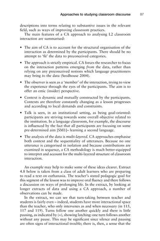 descriptions into terms relating to substantive issues in the relevant
ﬁeld, such as ways of improving classroom practices.
The main features of a CA approach to analysing L2 classroom
interaction are summarised:
• The aim of CA is to account for the structural organisation of the
interaction as determined by the participants. There should be no
attempt to ‘ﬁt’ the data to preconceived categories.
• The approach is strictly empirical. CA forces the researcher to focus
on the interaction patterns emerging from the data, rather than
relying on any preconceived notions which language practitioners
may bring to the data (Seedhouse 2004).
• The observer is seen as a ‘member’ of the interaction, trying to view
the experience through the eyes of the participants. The aim is to
offer an emic (insider) perspective.
• Context is dynamic and mutually constructed by the participants.
Contexts are therefore constantly changing as a lesson progresses
and according to local demands and constraints.
• Talk is seen, in an institutional setting, as being goal-oriented:
participants are striving towards some overall objective related to
the institution. In a language classroom, for example, the discourse
is inﬂuenced by the fact that all participants are focusing on some
pre-determined aim [SM1]– learning a second language.
• The analysis of the data is multi-layered. CA approaches emphasise
both context and the sequentiality of utterances. Because no one
utterance is categorised in isolation and because contributions are
examined in sequence, a CA methodology is much better-equipped
to interpret and account for the multi-layered structure of classroom
interaction.
An example may help to make some of these ideas clearer. Extract
4.8 below is taken from a class of adult learners who are preparing
to read a text on euthanasia. The teacher’s stated pedagogic goal for
this segment of the lesson was to improve oral ﬂuency and there follows
a discussion on ways of prolonging life. In the extract, by looking at
longer extracts of data and using a CA approach, a number of
observations can be made.
In the extract, we can see that turn-taking between teacher and
students is fairly even – indeed, students have more interactional space
than the teacher, who only intervenes as and when necessary (in 115,
117 and 119). Turns follow one another quickly and there is little
pausing, as indicated by (=), showing latching: one turn follows another
without any pause. This may be signiﬁcant since silence and pausing
are often signs of interactional trouble; there is, then, a sense that the
1111
2
3
4
5
6
7
8
9
1011
1
2
3111
4
5
6
7
8
9
20111
1
2
3
4
5
6
7
8
9
30111
1
2
3
4
35
6
7
8
9
40111
1
2
3
4
45111
Approaches to studying classroom discourse 87
 