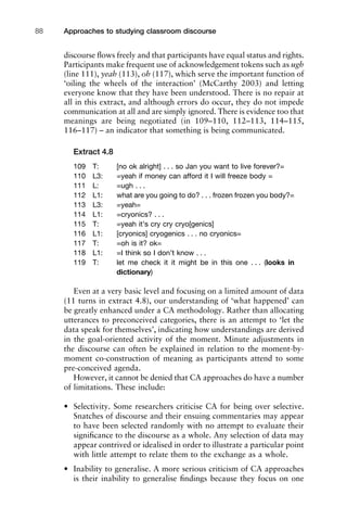 discourse ﬂows freely and that participants have equal status and rights.
Participants make frequent use of acknowledgement tokens such as ugh
(line 111), yeah (113), oh (117), which serve the important function of
‘oiling the wheels of the interaction’ (McCarthy 2003) and letting
everyone know that they have been understood. There is no repair at
all in this extract, and although errors do occur, they do not impede
communication at all and are simply ignored. There is evidence too that
meanings are being negotiated (in 109–110, 112–113, 114–115,
116–117) – an indicator that something is being communicated.
Extract 4.8
109 T: [no ok alright] . . . so Jan you want to live forever?=
110 L3: =yeah if money can afford it I will freeze body =
111 L: =ugh . . .
112 L1: what are you going to do? . . . frozen frozen you body?=
113 L3: =yeah=
114 L1: =cryonics? . . .
115 T: =yeah it’s cry cry cryo[genics]
116 L1: [cryonics] cryogenics . . . no cryonics=
117 T: =oh is it? ok=
118 L1: =I think so I don’t know . . .
119 T: let me check it it might be in this one . . . (looks in
dictionary)
Even at a very basic level and focusing on a limited amount of data
(11 turns in extract 4.8), our understanding of ‘what happened’ can
be greatly enhanced under a CA methodology. Rather than allocating
utterances to preconceived categories, there is an attempt to ‘let the
data speak for themselves’, indicating how understandings are derived
in the goal-oriented activity of the moment. Minute adjustments in
the discourse can often be explained in relation to the moment-by-
moment co-construction of meaning as participants attend to some
pre-conceived agenda.
However, it cannot be denied that CA approaches do have a number
of limitations. These include:
• Selectivity. Some researchers criticise CA for being over selective.
Snatches of discourse and their ensuing commentaries may appear
to have been selected randomly with no attempt to evaluate their
signiﬁcance to the discourse as a whole. Any selection of data may
appear contrived or idealised in order to illustrate a particular point
with little attempt to relate them to the exchange as a whole.
• Inability to generalise. A more serious criticism of CA approaches
is their inability to generalise ﬁndings because they focus on one
Approaches to studying classroom discourse88
 