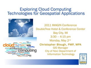 Exploring Cloud Computing  Technologies for Geospatial Applications 2011 IMAGIN Conference DoubleTree Hotel & Conference Center Bay City, MI 3:30 – 4:15 pm Monday, May 2 nd   Christopher Blough, PMP, MPA GIS Manager City of Novi Department of Information Technology 