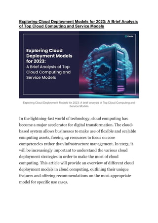 Exploring Cloud Deployment Models for 2023: A Brief Analysis
of Top Cloud Computing and Service Models
Exploring Cloud Deployment Models for 2023: A brief analysis of Top Cloud Computing and
Service Models
In the lightning-fast world of technology, cloud computing has
become a major accelerator for digital transformation. The cloud-
based system allows businesses to make use of flexible and scalable
computing assets, freeing up resources to focus on core
competencies rather than infrastructure management. In 2023, it
will be increasingly important to understand the various cloud
deployment strategies in order to make the most of cloud
computing. This article will provide an overview of different cloud
deployment models in cloud computing, outlining their unique
features and offering recommendations on the most appropriate
model for specific use cases.
 