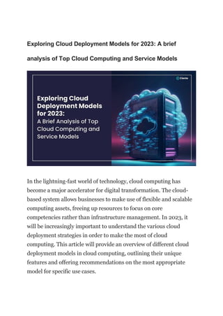 Exploring Cloud Deployment Models for 2023: A brief
analysis of Top Cloud Computing and Service Models
In the lightning-fast world of technology, cloud computing has
become a major accelerator for digital transformation. The cloud-
based system allows businesses to make use of flexible and scalable
computing assets, freeing up resources to focus on core
competencies rather than infrastructure management. In 2023, it
will be increasingly important to understand the various cloud
deployment strategies in order to make the most of cloud
computing. This article will provide an overview of different cloud
deployment models in cloud computing, outlining their unique
features and offering recommendations on the most appropriate
model for specific use cases.
 