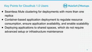 Key Points for Cloudhub 1.0 Users
10
● Seamless Mule clustering for deployments with more than one
replica
● Container-based application deployment to regulate resource
consumption, ensure application availability, and enable scalability
● Deploying applications to shared spaces, which do not require
advanced setup or infrastructure maintenance
 