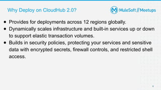 Why Deploy on CloudHub 2.0?
6
● Provides for deployments across 12 regions globally.
● Dynamically scales infrastructure and built-in services up or down
to support elastic transaction volumes.
● Builds in security policies, protecting your services and sensitive
data with encrypted secrets, firewall controls, and restricted shell
access.
 