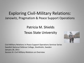 Exploring Civil-Military Relations:
Janowitz, Pragmatism & Peace Support Operations
Patricia M. Shields
Texas State University
Civil-Military Relations in Peace Support Operations Seminar Series
Swedish National Defense College, Stockholm, Sweden
January 28, 2011
Session III: Civil Military-Relations an Overview
 