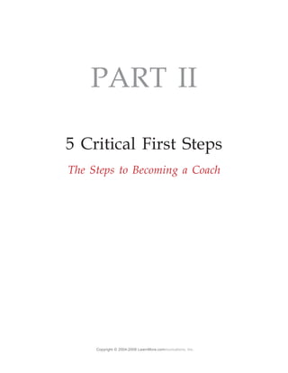PART II

5 Critical First Steps
The Steps to Becoming a Coach




     Copyright © 2004-2008 LearnMore.communications, Inc.
 