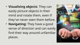 • Visualizing objects: They can
easily picture objects in their
mind and rotate them, even if
they've never seen them before.
• Navigating: They have a good
sense of direction and can easily
find their way around unfamiliar
places.
 