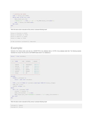 -- printing the table
name := salary_list.FIRST;
WHILE name IS NOT null LOOP
dbms_output.put_line
('Salary of ' || name || ' is ' || TO_CHAR(salary_list(name)));
name := salary_list.NEXT(name);
END LOOP;
END;
/
When the above code is executed at SQL prompt, it produces following result:
Salary of Rajnish is 62000
Salary of Minakshi is 75000
Salary of Martin is 100000
Salary of James is 78000
PL/SQL procedure successfully completed.

Example:
Elements of an index-by table could also be a %ROWTYPE of any database table or %TYPE of any database table field. The following example
illustrates the concept. We will use the CUSTOMERS table stored in our database as:
Select * from customers;
+----+----------+-----+-----------+----------+
| ID | NAME

| AGE | ADDRESS

| SALARY

|

+----+----------+-----+-----------+----------+
|

1 | Ramesh

|

32 | Ahmedabad |

2000.00 |

|

2 | Khilan

|

25 | Delhi

|

1500.00 |

|

3 | kaushik

|

23 | Kota

|

2000.00 |

|

4 | Chaitali |

25 | Mumbai

|

6500.00 |

|

5 | Hardik

|

27 | Bhopal

|

8500.00 |

|

6 | Komal

|

22 | MP

|

4500.00 |

+----+----------+-----+-----------+----------+
DECLARE
CURSOR c_customers is
select

name from customers;

TYPE c_list IS TABLE of customers.name%type INDEX BY binary_integer;
name_list c_list;
counter integer :=0;
BEGIN
FOR n IN c_customers LOOP
counter := counter +1;
name_list(counter)

:= n.name;

dbms_output.put_line('Customer('||counter|| '):'||name_list(counter));
END LOOP;
END;
/
When the above code is executed at SQL prompt, it produces following result:
Customer(1): Ramesh
Customer(2): Khilan

 