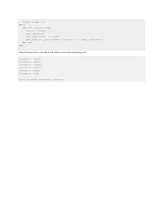 counter integer :=0;
BEGIN
FOR n IN c_customers LOOP
counter := counter + 1;
name_list.extend;
name_list(counter)

:= n.name;

dbms_output.put_line('Customer('||counter ||'):'||name_list(counter));
END LOOP;
END;
/
When the above code is executed at SQL prompt, it produces the following result:
Customer(1): Ramesh
Customer(2): Khilan
Customer(3): kaushik
Customer(4): Chaitali
Customer(5): Hardik
Customer(6): Komal
PL/SQL procedure successfully completed.

 