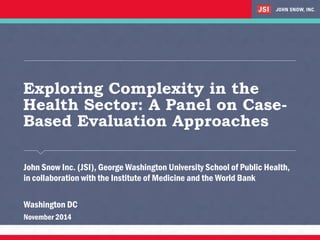Exploring Complexity in the
Health Sector: A Panel on Case-
Based Evaluation Approaches
​John Snow Inc. (JSI), George Washington University School of Public Health,
in collaboration with the Institute of Medicine and the World Bank
​Washington DC
​November 2014
 