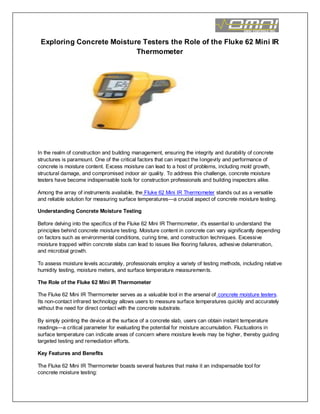 Exploring Concrete Moisture Testers the Role of the Fluke 62 Mini IR
Thermometer
In the realm of construction and building management, ensuring the integrity and durability of concrete
structures is paramount. One of the critical factors that can impact the longevity and performance of
concrete is moisture content. Excess moisture can lead to a host of problems, including mold growth,
structural damage, and compromised indoor air quality. To address this challenge, concrete moisture
testers have become indispensable tools for construction professionals and building inspectors alike.
Among the array of instruments available, the Fluke 62 Mini IR Thermometer stands out as a versatile
and reliable solution for measuring surface temperatures—a crucial aspect of concrete moisture testing.
Understanding Concrete Moisture Testing
Before delving into the specifics of the Fluke 62 Mini IR Thermometer, it's essential to understand the
principles behind concrete moisture testing. Moisture content in concrete can vary significantly depending
on factors such as environmental conditions, curing time, and construction techniques. Excessive
moisture trapped within concrete slabs can lead to issues like flooring failures, adhesive delamination,
and microbial growth.
To assess moisture levels accurately, professionals employ a variety of testing methods, including relative
humidity testing, moisture meters, and surface temperature measurements.
The Role of the Fluke 62 Mini IR Thermometer
The Fluke 62 Mini IR Thermometer serves as a valuable tool in the arsenal of concrete moisture testers.
Its non-contact infrared technology allows users to measure surface temperatures quickly and accurately
without the need for direct contact with the concrete substrate.
By simply pointing the device at the surface of a concrete slab, users can obtain instant temperature
readings—a critical parameter for evaluating the potential for moisture accumulation. Fluctuations in
surface temperature can indicate areas of concern where moisture levels may be higher, thereby guiding
targeted testing and remediation efforts.
Key Features and Benefits
The Fluke 62 Mini IR Thermometer boasts several features that make it an indispensable tool for
concrete moisture testing:
 