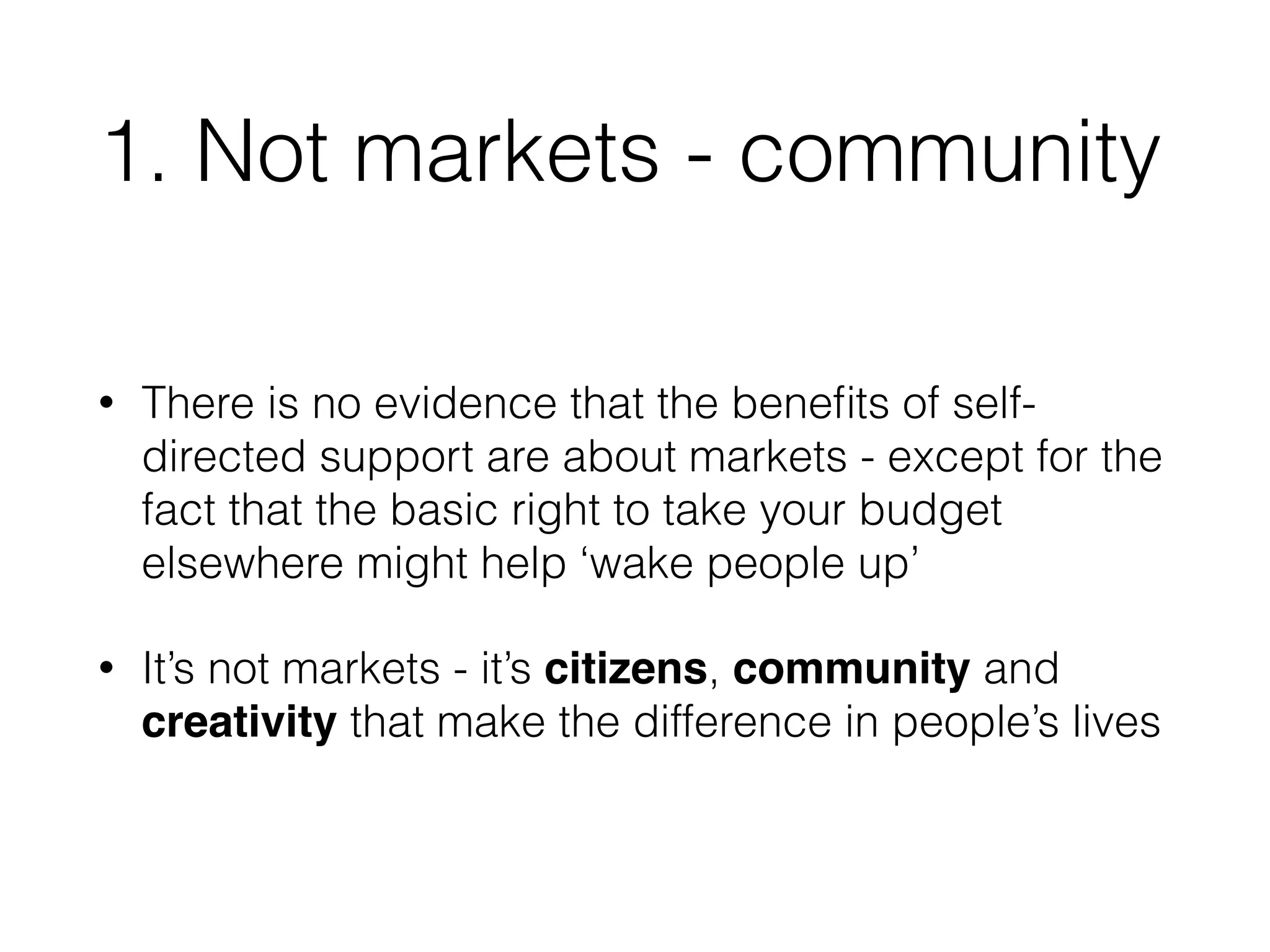 1. Not markets - community 
• There is no evidence that the benefits of self-directed 
support are about markets - except for the 
fact that the basic right to take your budget 
elsewhere might help ‘wake people up’ 
• It’s not markets - it’s citizens, community and 
creativity that make the difference in people’s lives 
 